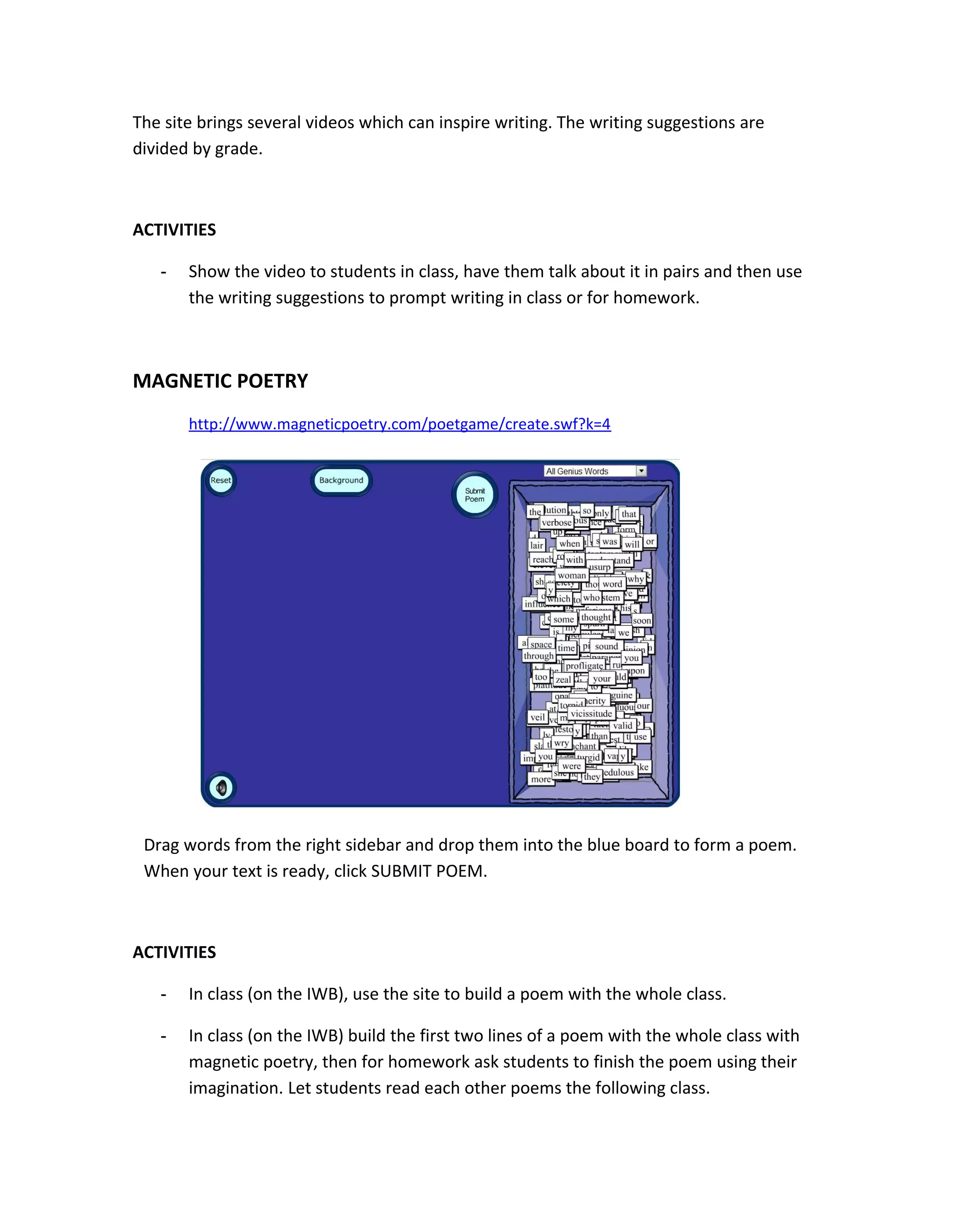 The site brings several videos which can inspire writing. The writing suggestions are
divided by grade.



ACTIVITIES

   -   Show the video to students in class, have them talk about it in pairs and then use
       the writing suggestions to prompt writing in class or for homework.



MAGNETIC POETRY
       http://www.magneticpoetry.com/poetgame/create.swf?k=4




 Drag words from the right sidebar and drop them into the blue board to form a poem.
 When your text is ready, click SUBMIT POEM.



ACTIVITIES

   -   In class (on the IWB), use the site to build a poem with the whole class.

   -   In class (on the IWB) build the first two lines of a poem with the whole class with
       magnetic poetry, then for homework ask students to finish the poem using their
       imagination. Let students read each other poems the following class.
 