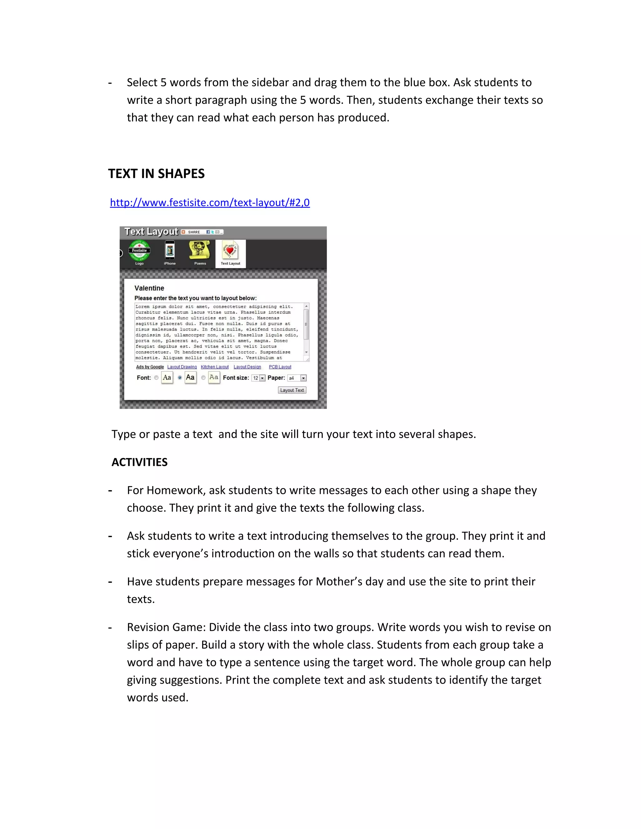 -   Select 5 words from the sidebar and drag them to the blue box. Ask students to
    write a short paragraph using the 5 words. Then, students exchange their texts so
    that they can read what each person has produced.



TEXT IN SHAPES
http://www.festisite.com/text-layout/#2,0




Type or paste a text and the site will turn your text into several shapes.

ACTIVITIES

-   For Homework, ask students to write messages to each other using a shape they
    choose. They print it and give the texts the following class.

-   Ask students to write a text introducing themselves to the group. They print it and
    stick everyone’s introduction on the walls so that students can read them.

-   Have students prepare messages for Mother’s day and use the site to print their
    texts.

-   Revision Game: Divide the class into two groups. Write words you wish to revise on
    slips of paper. Build a story with the whole class. Students from each group take a
    word and have to type a sentence using the target word. The whole group can help
    giving suggestions. Print the complete text and ask students to identify the target
    words used.
 