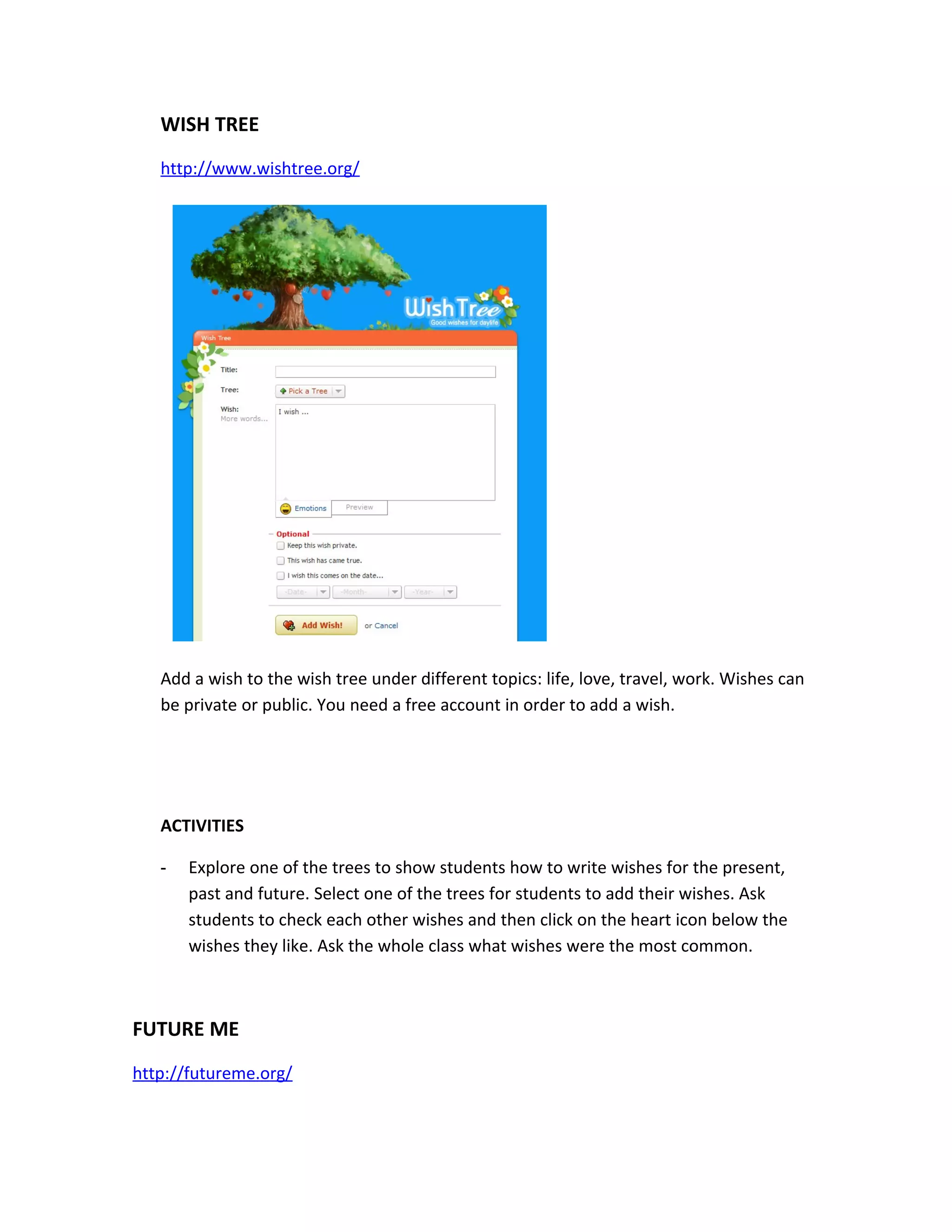 WISH TREE
   http://www.wishtree.org/




   Add a wish to the wish tree under different topics: life, love, travel, work. Wishes can
   be private or public. You need a free account in order to add a wish.




   ACTIVITIES

   -   Explore one of the trees to show students how to write wishes for the present,
       past and future. Select one of the trees for students to add their wishes. Ask
       students to check each other wishes and then click on the heart icon below the
       wishes they like. Ask the whole class what wishes were the most common.



FUTURE ME
http://futureme.org/
 