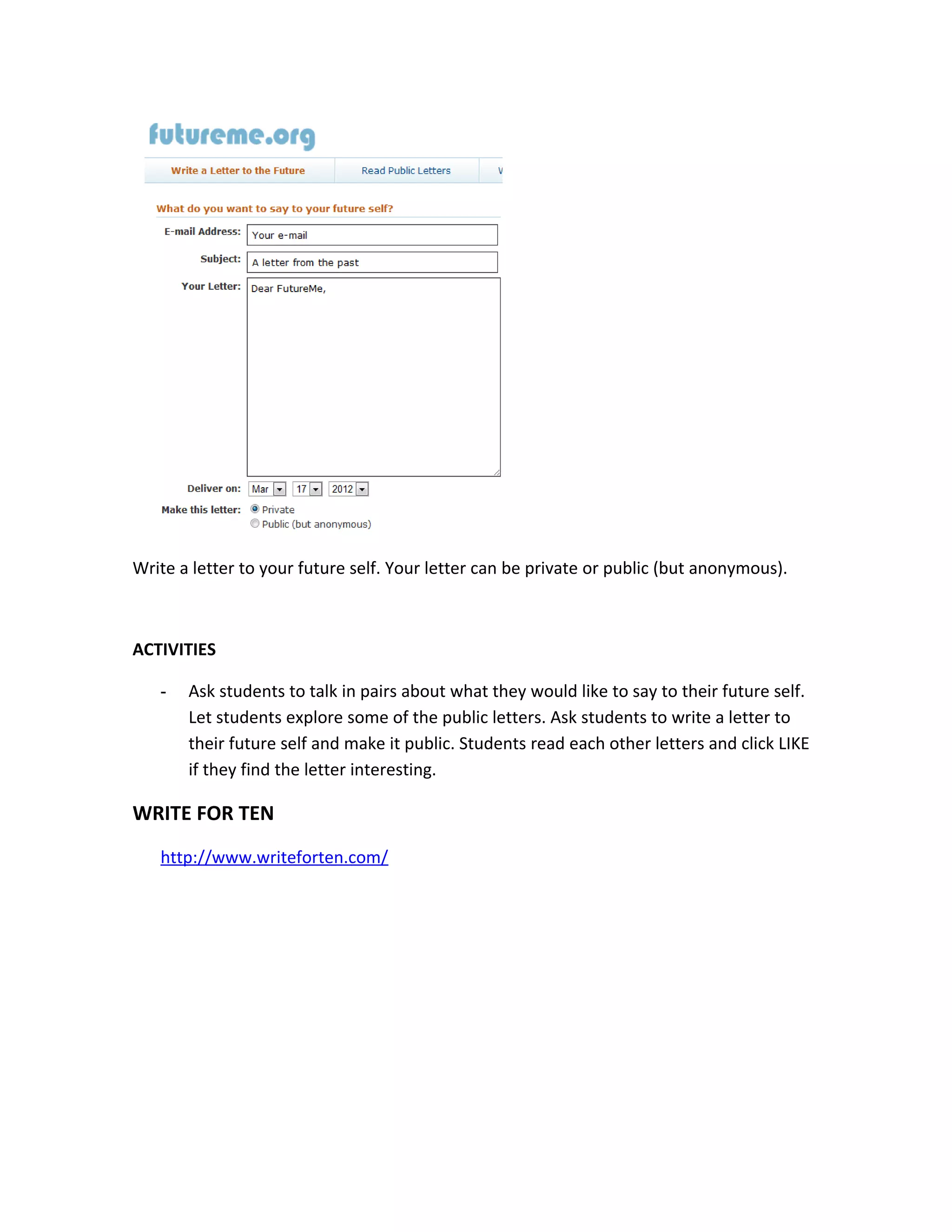 Write a letter to your future self. Your letter can be private or public (but anonymous).



ACTIVITIES

   -   Ask students to talk in pairs about what they would like to say to their future self.
       Let students explore some of the public letters. Ask students to write a letter to
       their future self and make it public. Students read each other letters and click LIKE
       if they find the letter interesting.

WRITE FOR TEN
   http://www.writeforten.com/
 