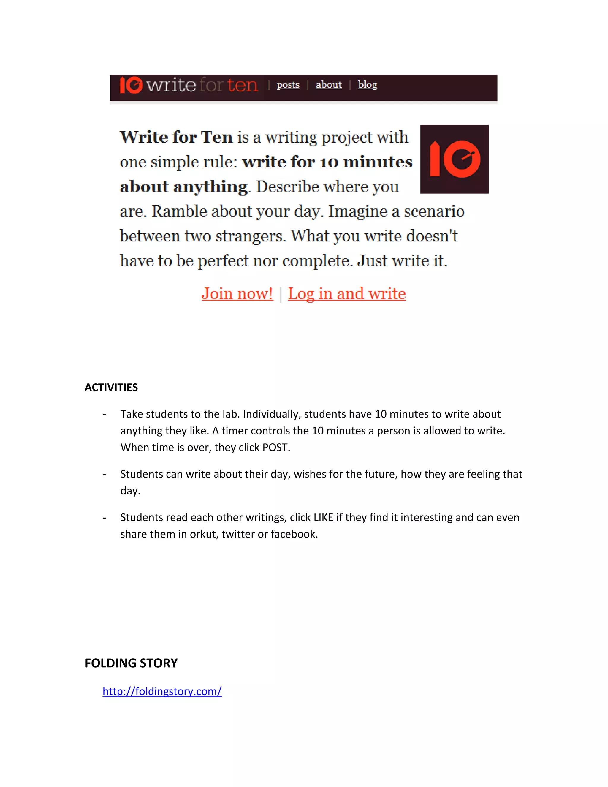 ACTIVITIES

   -   Take students to the lab. Individually, students have 10 minutes to write about
       anything they like. A timer controls the 10 minutes a person is allowed to write.
       When time is over, they click POST.

   -   Students can write about their day, wishes for the future, how they are feeling that
       day.

   -   Students read each other writings, click LIKE if they find it interesting and can even
       share them in orkut, twitter or facebook.




FOLDING STORY
   http://foldingstory.com/
 