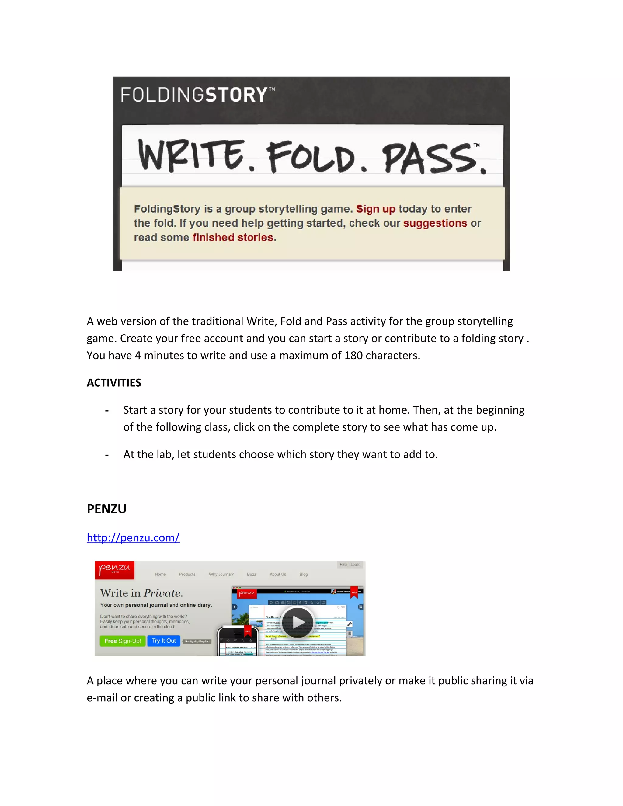 A web version of the traditional Write, Fold and Pass activity for the group storytelling
game. Create your free account and you can start a story or contribute to a folding story .
You have 4 minutes to write and use a maximum of 180 characters.

ACTIVITIES

   -   Start a story for your students to contribute to it at home. Then, at the beginning
       of the following class, click on the complete story to see what has come up.

   -   At the lab, let students choose which story they want to add to.



PENZU
http://penzu.com/




A place where you can write your personal journal privately or make it public sharing it via
e-mail or creating a public link to share with others.
 