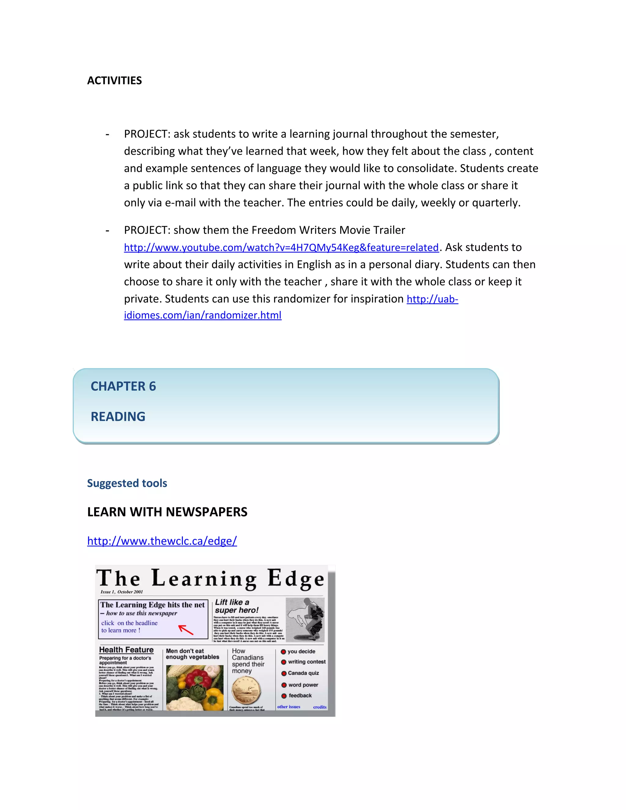 ACTIVITIES



   -   PROJECT: ask students to write a learning journal throughout the semester,
       describing what they’ve learned that week, how they felt about the class , content
       and example sentences of language they would like to consolidate. Students create
       a public link so that they can share their journal with the whole class or share it
       only via e-mail with the teacher. The entries could be daily, weekly or quarterly.

   -   PROJECT: show them the Freedom Writers Movie Trailer
       http://www.youtube.com/watch?v=4H7QMy54Keg&feature=related . Ask students to
       write about their daily activities in English as in a personal diary. Students can then
       choose to share it only with the teacher , share it with the whole class or keep it
       private. Students can use this randomizer for inspiration http://uab-
       idiomes.com/ian/randomizer.html




CHAPTER 6

READING



Suggested tools

LEARN WITH NEWSPAPERS
http://www.thewclc.ca/edge/
 