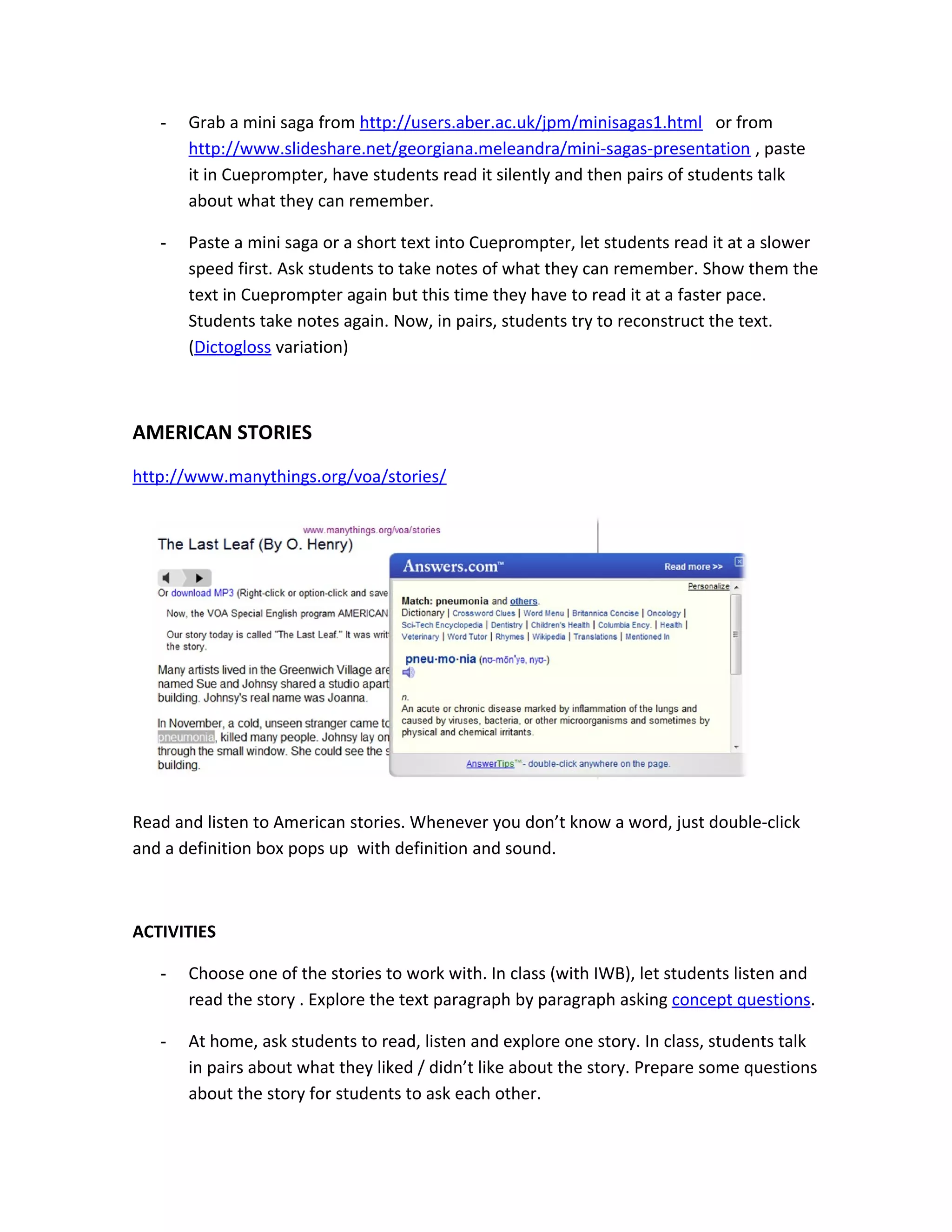 -   Grab a mini saga from http://users.aber.ac.uk/jpm/minisagas1.html or from
       http://www.slideshare.net/georgiana.meleandra/mini-sagas-presentation , paste
       it in Cueprompter, have students read it silently and then pairs of students talk
       about what they can remember.

   -   Paste a mini saga or a short text into Cueprompter, let students read it at a slower
       speed first. Ask students to take notes of what they can remember. Show them the
       text in Cueprompter again but this time they have to read it at a faster pace.
       Students take notes again. Now, in pairs, students try to reconstruct the text.
       (Dictogloss variation)



AMERICAN STORIES
http://www.manythings.org/voa/stories/




Read and listen to American stories. Whenever you don’t know a word, just double-click
and a definition box pops up with definition and sound.



ACTIVITIES

   -   Choose one of the stories to work with. In class (with IWB), let students listen and
       read the story . Explore the text paragraph by paragraph asking concept questions.

   -   At home, ask students to read, listen and explore one story. In class, students talk
       in pairs about what they liked / didn’t like about the story. Prepare some questions
       about the story for students to ask each other.
 