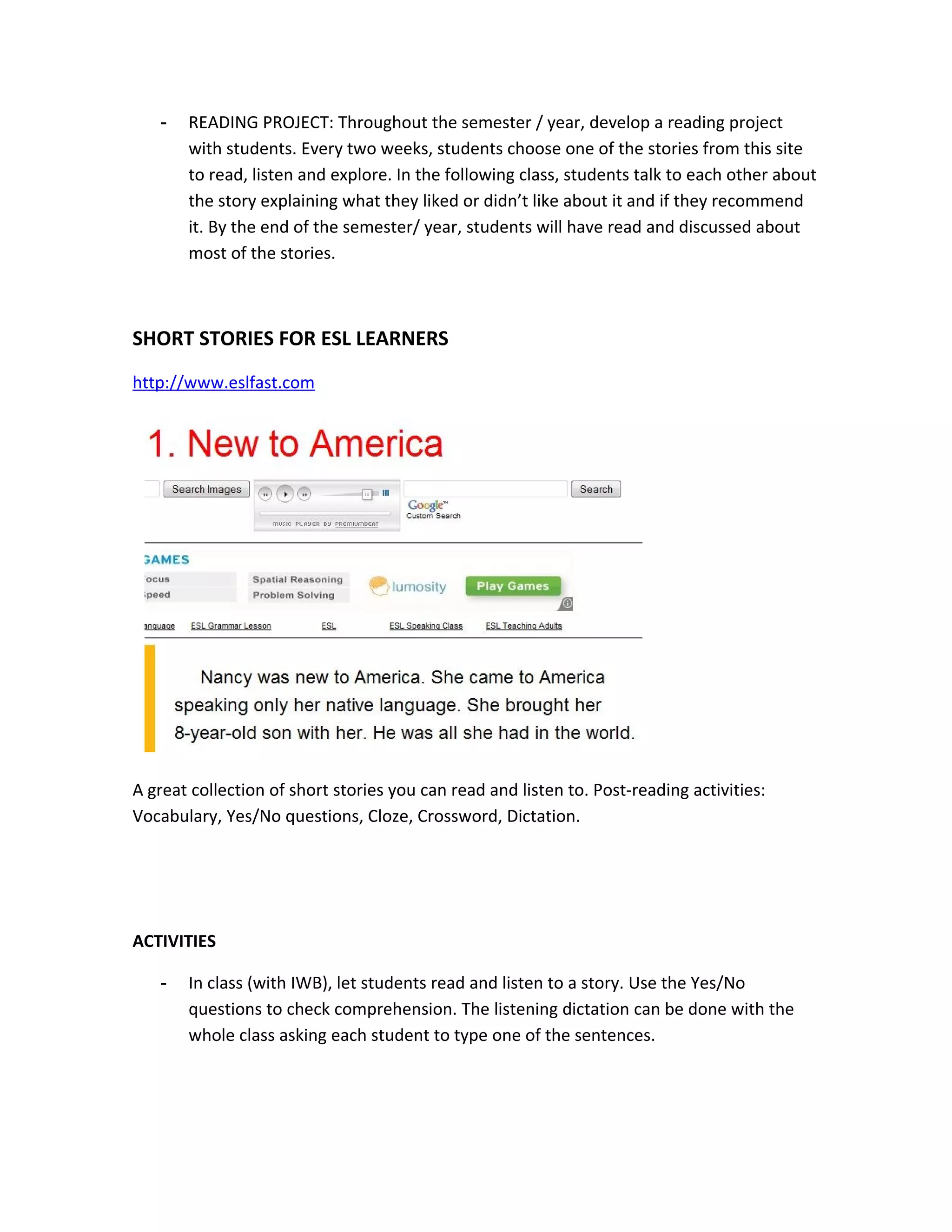 -   READING PROJECT: Throughout the semester / year, develop a reading project
       with students. Every two weeks, students choose one of the stories from this site
       to read, listen and explore. In the following class, students talk to each other about
       the story explaining what they liked or didn’t like about it and if they recommend
       it. By the end of the semester/ year, students will have read and discussed about
       most of the stories.



SHORT STORIES FOR ESL LEARNERS
http://www.eslfast.com




A great collection of short stories you can read and listen to. Post-reading activities:
Vocabulary, Yes/No questions, Cloze, Crossword, Dictation.




ACTIVITIES

   -   In class (with IWB), let students read and listen to a story. Use the Yes/No
       questions to check comprehension. The listening dictation can be done with the
       whole class asking each student to type one of the sentences.
 