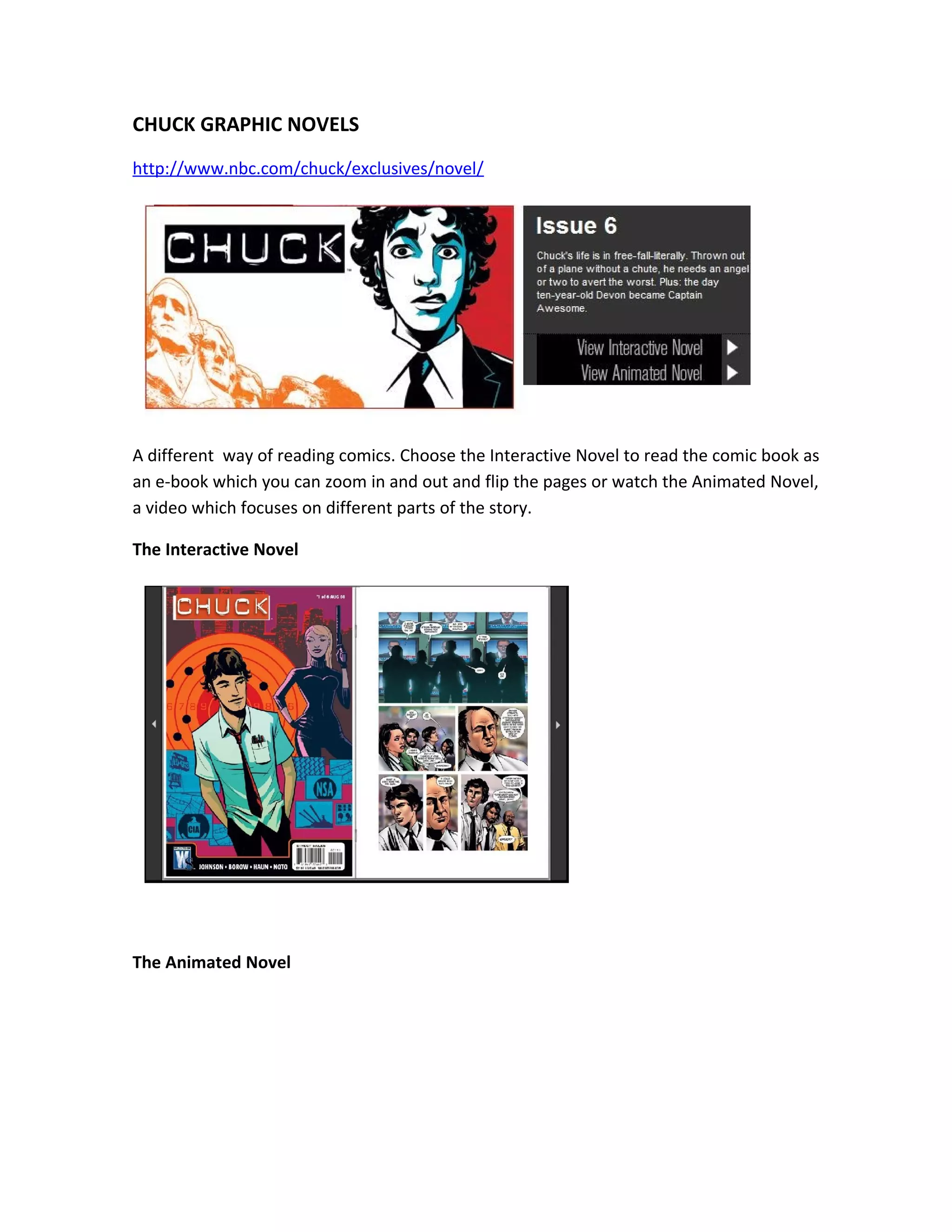CHUCK GRAPHIC NOVELS
http://www.nbc.com/chuck/exclusives/novel/




A different way of reading comics. Choose the Interactive Novel to read the comic book as
an e-book which you can zoom in and out and flip the pages or watch the Animated Novel,
a video which focuses on different parts of the story.

The Interactive Novel




The Animated Novel
 