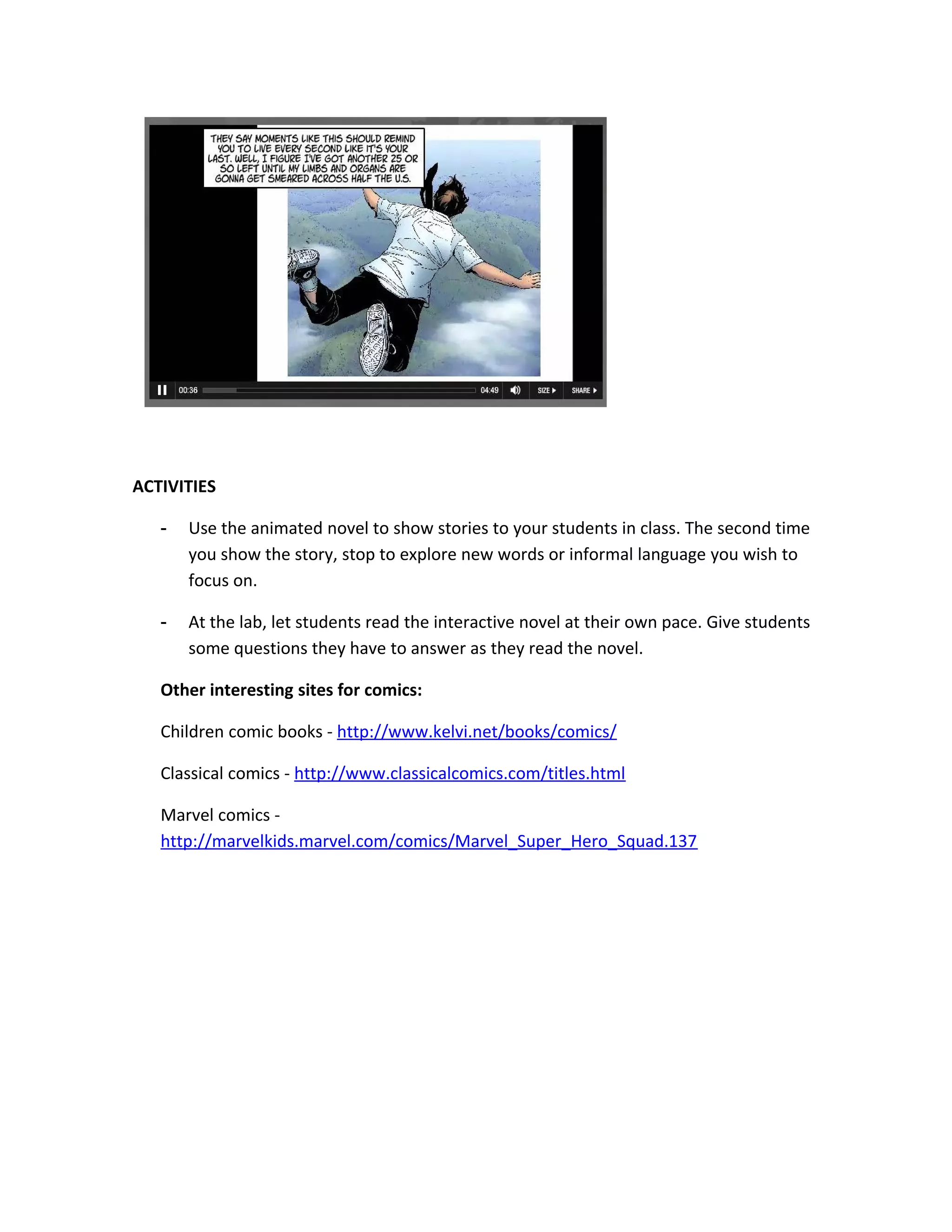 ACTIVITIES

   -   Use the animated novel to show stories to your students in class. The second time
       you show the story, stop to explore new words or informal language you wish to
       focus on.

   -   At the lab, let students read the interactive novel at their own pace. Give students
       some questions they have to answer as they read the novel.

   Other interesting sites for comics:

   Children comic books - http://www.kelvi.net/books/comics/

   Classical comics - http://www.classicalcomics.com/titles.html

   Marvel comics -
   http://marvelkids.marvel.com/comics/Marvel_Super_Hero_Squad.137
 