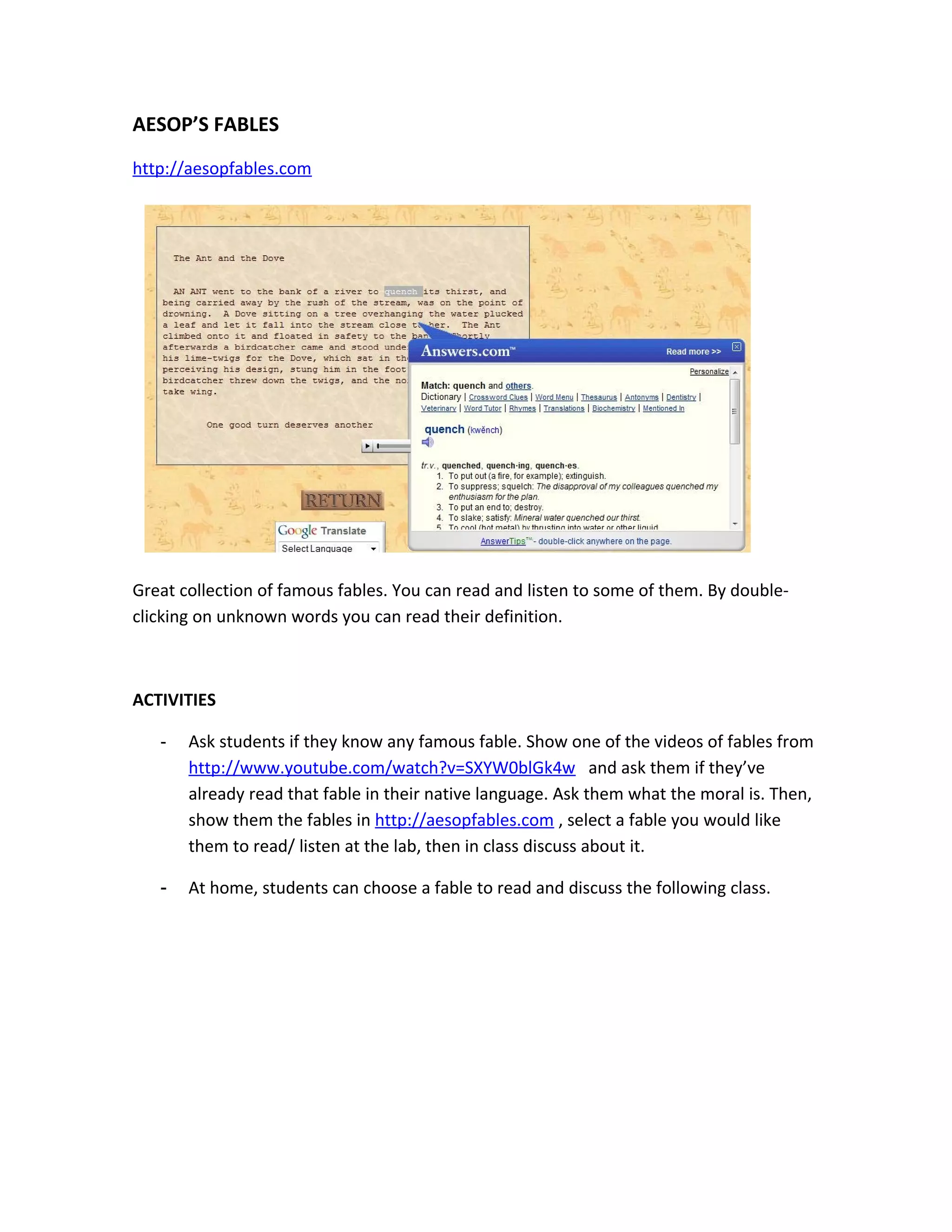 AESOP’S FABLES
http://aesopfables.com




Great collection of famous fables. You can read and listen to some of them. By double-
clicking on unknown words you can read their definition.



ACTIVITIES

   -   Ask students if they know any famous fable. Show one of the videos of fables from
       http://www.youtube.com/watch?v=SXYW0blGk4w and ask them if they’ve
       already read that fable in their native language. Ask them what the moral is. Then,
       show them the fables in http://aesopfables.com , select a fable you would like
       them to read/ listen at the lab, then in class discuss about it.

   -   At home, students can choose a fable to read and discuss the following class.
 