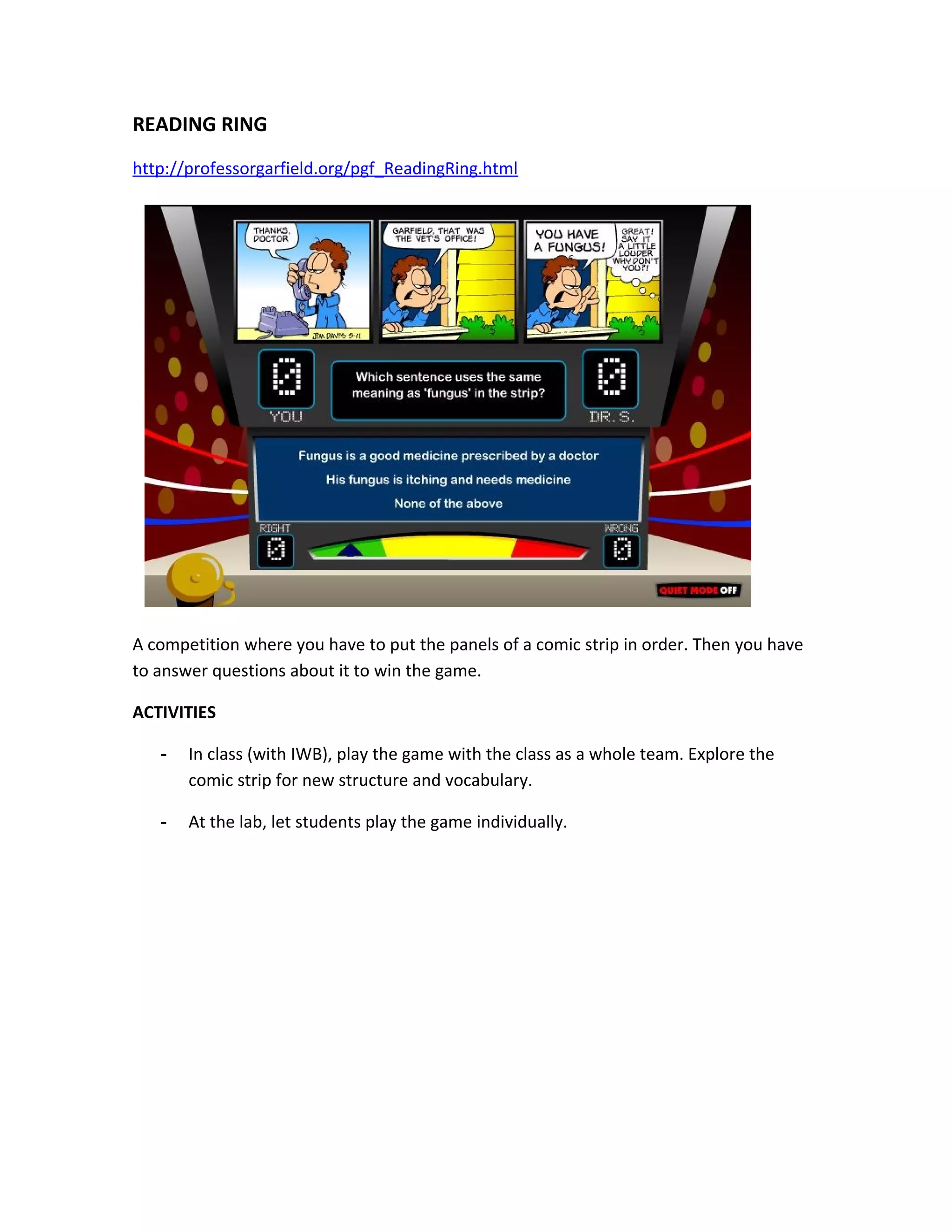 READING RING
http://professorgarfield.org/pgf_ReadingRing.html




A competition where you have to put the panels of a comic strip in order. Then you have
to answer questions about it to win the game.

ACTIVITIES

   -   In class (with IWB), play the game with the class as a whole team. Explore the
       comic strip for new structure and vocabulary.

   -   At the lab, let students play the game individually.
 