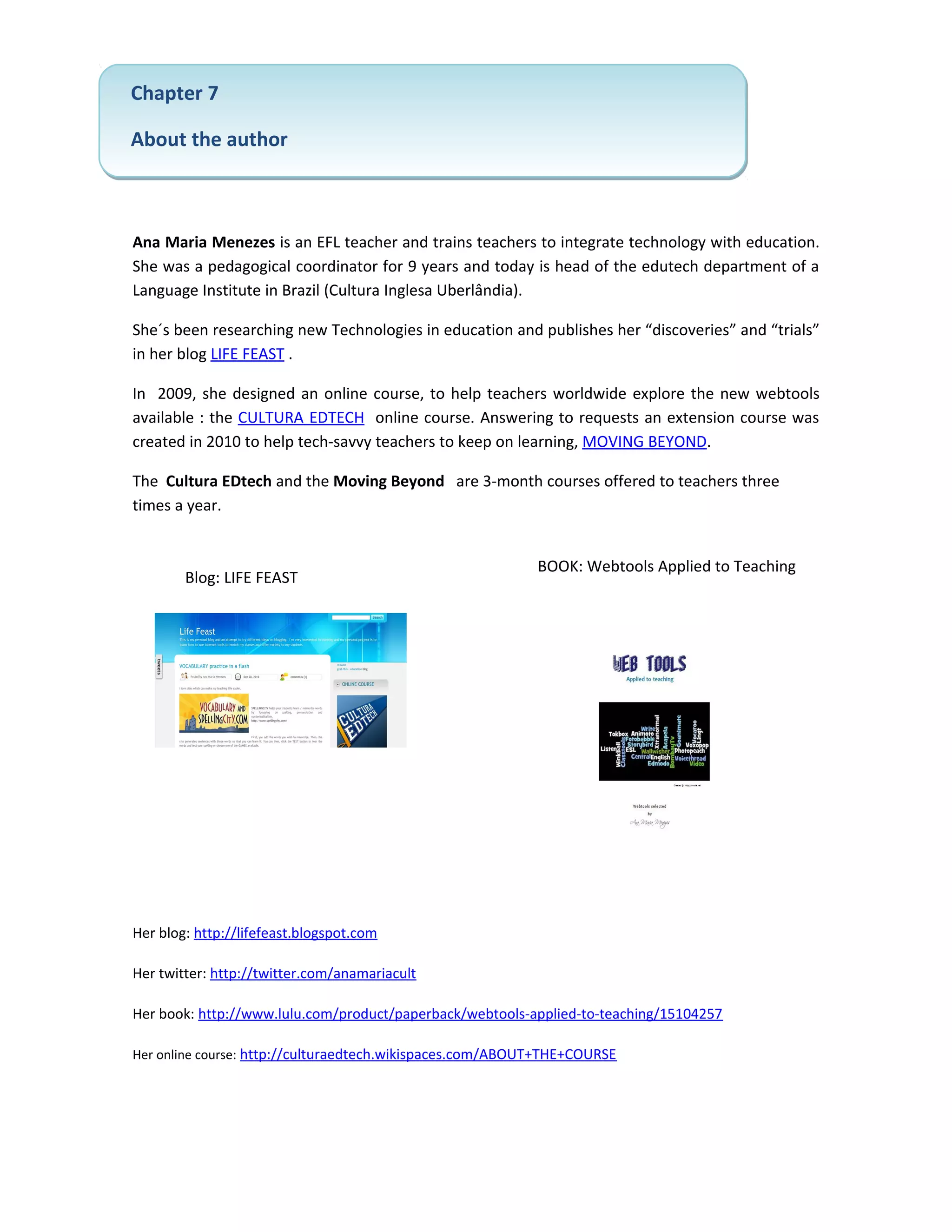 Chapter 7

About the author



Ana Maria Menezes is an EFL teacher and trains teachers to integrate technology with education.
She was a pedagogical coordinator for 9 years and today is head of the edutech department of a
Language Institute in Brazil (Cultura Inglesa Uberlândia).

She´s been researching new Technologies in education and publishes her “discoveries” and “trials”
in her blog LIFE FEAST .

In 2009, she designed an online course, to help teachers worldwide explore the new webtools
available : the CULTURA EDTECH online course. Answering to requests an extension course was
created in 2010 to help tech-savvy teachers to keep on learning, MOVING BEYOND.

The Cultura EDtech and the Moving Beyond are 3-month courses offered to teachers three
times a year.


                                                           BOOK: Webtools Applied to Teaching
        Blog: LIFE FEAST




Her blog: http://lifefeast.blogspot.com

Her twitter: http://twitter.com/anamariacult

Her book: http://www.lulu.com/product/paperback/webtools-applied-to-teaching/15104257

Her online course: http://culturaedtech.wikispaces.com/ABOUT+THE+COURSE
 
