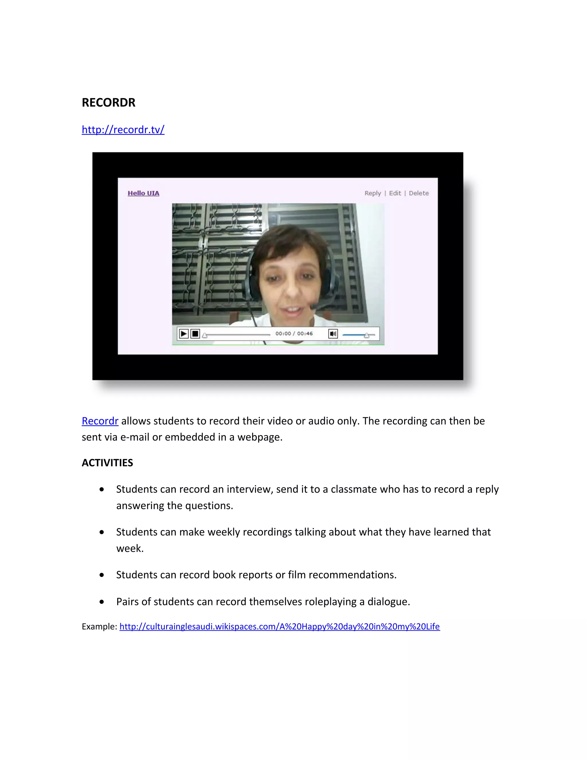 RECORDR
http://recordr.tv/




Recordr allows students to record their video or audio only. The recording can then be
sent via e-mail or embedded in a webpage.

ACTIVITIES

   •   Students can record an interview, send it to a classmate who has to record a reply
       answering the questions.

   •   Students can make weekly recordings talking about what they have learned that
       week.

   •   Students can record book reports or film recommendations.

   •   Pairs of students can record themselves roleplaying a dialogue.

Example: http://culturainglesaudi.wikispaces.com/A%20Happy%20day%20in%20my%20Life
 