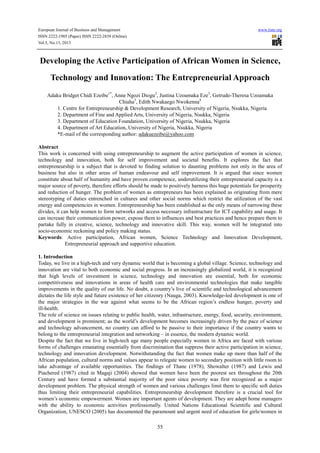 European Journal of Business and Management www.iiste.org
ISSN 2222-1905 (Paper) ISSN 2222-2839 (Online)
Vol.5, No.13, 2013
55
Developing the Active Participation of African Women in Science,
Technology and Innovation: The Entrepreneurial Approach
Adaku Bridget Chidi Ezeibe1*
, Anne Ngozi Diogu2
, Justina Uzoamaka Eze3
, Getrude-Theresa Uzoamaka
Chiaha3
, Edith Nwakaego Nwokenna4
1. Centre for Entrepreneurship & Development Research, University of Nigeria, Nsukka, Nigeria
2. Department of Fine and Applied Arts, University of Nigeria, Nsukka, Nigeria
3. Department of Education Foundation, University of Nigeria, Nsukka, Nigeria
4. Department of Art Education, University of Nigeria, Nsukka, Nigeria
*E-mail of the corresponding author: adakuezeibe@yahoo.com
Abstract
This work is concerned with using entrepreneurship to augment the active participation of women in science,
technology and innovation, both for self improvement and societal benefits. It explores the fact that
entrepreneurship is a subject that is devoted to finding solution to daunting problems not only in the area of
business but also in other areas of human endeavour and self improvement. It is argued that since women
constitute about half of humanity and have proven competence, underutilizing their entrepreneurial capacity is a
major source of poverty, therefore efforts should be made to positively harness this huge potentials for prosperity
and reduction of hunger. The problem of women as entrepreneurs has been explained as originating from mere
stereotyping of duties entrenched in cultures and other social norms which restrict the utilization of the vast
energy and competencies in women. Entrepreneurship has been established as the only means of narrowing these
divides, it can help women to form networks and access necessary infrastructure for ICT capability and usage. It
can increase their communication power, expose them to influences and best practices and hence prepare them to
partake fully in creative, science, technology and innovative skill. This way, women will be integrated into
socio-economic reckoning and policy making status.
Keywords: Active participation, African women, Science Technology and Innovation Development,
Entrepreneurial approach and supportive education.
1. Introduction
Today, we live in a high-tech and very dynamic world that is becoming a global village. Science, technology and
innovation are vital to both economic and social progress. In an increasingly globalized world, it is recognized
that high levels of investment in science, technology and innovation are essential, both for economic
competitiveness and innovations in areas of health care and environmental technologies that make tangible
improvements in the quality of our life. No doubt, a country’s live of scientific and technological advancement
dictates the life style and future existence of her citizenry (Nauga, 2003). Knowledge-led development is one of
the major strategies in the war against what seems to be the African region’s endless hunger, poverty and
ill-health.
The role of science on issues relating to public health, water, infrastructure, energy, food, security, environment,
and development is prominent; as the world’s development becomes increasingly driven by the pace of science
and technology advancement, no country can afford to be passive to their importance if the country wants to
belong to the entrepreneurial integration and networking – in essence, the modern dynamic world.
Despite the fact that we live in high-tech age many people especially women in Africa are faced with various
forms of challenges emanating essentially from discrimination that suppress their active participation in science,
technology and innovation development. Notwithstanding the fact that women make up more than half of the
African population, cultural norms and values appear to relegate women to secondary position with little room to
take advantage of available opportunities. The findings of Thane (1978), Showalter (1987) and Lewis and
Piachered (1987) cited in Magaji (2004) showed that women have been the poorest sex throughout the 20th
Century and have formed a substantial majority of the poor since poverty was first recognized as a major
development problem. The physical strength of women and various challenges limit them to specific soft duties
thus limiting their entrepreneurial capabilities. Entrepreneurship development therefore is a crucial tool for
women’s economic empowerment. Women are important agents of development. They are adept home managers
with the ability to economic activities professionally. United Nations Educational Scientific and Cultural
Organization, UNESCO (2005) has documented the paramount and urgent need of education for girls/women in
 