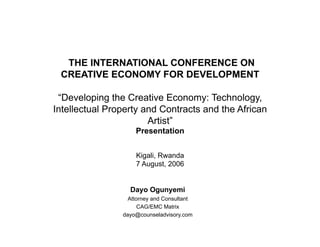 THE INTERNATIONAL CONFERENCE ON
 CREATIVE ECONOMY FOR DEVELOPMENT

 “Developing the Creative Economy: Technology,
Intellectual Property and Contracts and the African
                       Artist”
                    Presentation


                    Kigali, Rwanda
                    7 August, 2006


                  Dayo Ogunyemi
                  Attorney and Consultant
                      CAG/EMC Matrix
                dayo@counseladvisory.com
 