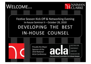 Fes$ve	
  Season	
  Kick	
  Oﬀ	
  &	
  Networking	
  Evening	
  
In-­‐house	
  Seminar	
  II	
  –	
  October	
  28,	
  2010	
  
DEVELOPING	
  	
  THE	
  	
  BEST	
  
IN-­‐HOUSE	
  	
  COUNSEL	
  
Proudly	
  the	
  Major	
  	
  
Sponsor	
  of	
  the	
  
2010	
  Na$onal	
  	
  
ACLA	
  Conference	
  
WELCOME…	
  
 