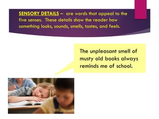 SENSORY DETAILS – are words that appeal to the
five senses. These details show the reader how
something looks, sounds, smells, tastes, and feels.
The unpleasant smell of
musty old books always
reminds me of school.
 