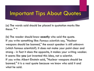 (a) The words said should be placed in quotation marks like
these: " “
(b) The reader should know exactly who said the quote.
If you write something like: Famous scientists say, "Nuclear
weapons should be banned," the exact speaker is still unknown
(which famous scientists?). It does not make your point clear and
strong - in fact it does the opposite, it makes your writing weaker.
It seems like you just invented this idea, not a scientist.
If you write: Albert Einstein said, "Nuclear weapons should be
banned." it is a real quote because we know who said it and
what he said.
Important Tips About Quotes
 