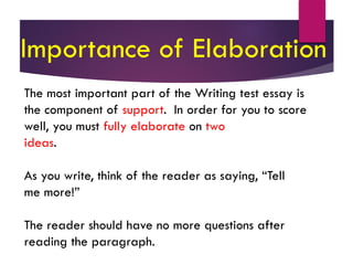 The most important part of the Writing test essay is
the component of support. In order for you to score
well, you must fully elaborate on two
ideas.
As you write, think of the reader as saying, “Tell
me more!”
The reader should have no more questions after
reading the paragraph.
Importance of Elaboration
 