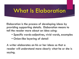 What Is Elaboration
Elaboration is the process of developing ideas by
providing supporting details. Elaboration means to
tell the reader more about an idea using:
• Specific words-adjectives, vivid words, examples
• Onion-like layering of detail
A writer elaborates on his or her ideas so that a
reader will understand more clearly what he or she is
saying.
 