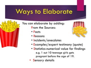 You can elaborate by adding:
From the Sources:
• Facts
• Reasons
• Incidents/anecdotes
• Examples/expert testimony (quote)
• Statistics-numerical value for findings
e.g. 1 out 10 teenage girls gets
pregnant before the age of 19.
• Sensory details
Ways to Elaborate
 