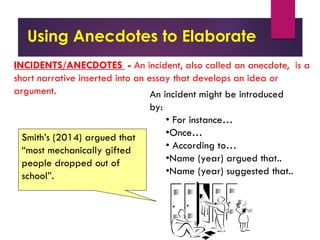Using Anecdotes to Elaborate
Smith’s (2014) argued that
“most mechanically gifted
people dropped out of
school”.
INCIDENTS/ANECDOTES - An incident, also called an anecdote, is a
short narrative inserted into an essay that develops an idea or
argument. An incident might be introduced
by:
• For instance…
•Once…
• According to…
•Name (year) argued that..
•Name (year) suggested that..
 