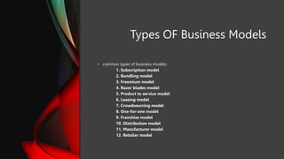 Types OF Business Models
• common types of business models:
1. Subscription model
2. Bundling model
3. Freemium model
4. Razor blades model
5. Product to service model
6. Leasing model
7. Crowdsourcing model
8. One-for-one model
9. Franchise model
10. Distribution model
11. Manufacturer model
12. Retailer model
 