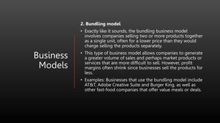Business
Models
2. Bundling model
• Exactly like it sounds, the bundling business model
involves companies selling two or more products together
as a single unit, often for a lower price than they would
charge selling the products separately.
• This type of business model allows companies to generate
a greater volume of sales and perhaps market products or
services that are more difficult to sell. However, profit
margins often shrink since businesses sell the products for
less.
• Examples: Businesses that use the bundling model include
AT&T, Adobe Creative Suite and Burger King, as well as
other fast-food companies that offer value meals or deals.
 