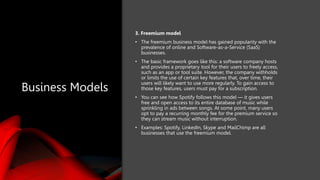Business Models
3. Freemium model
• The freemium business model has gained popularity with the
prevalence of online and Software-as-a-Service (SaaS)
businesses.
• The basic framework goes like this: a software company hosts
and provides a proprietary tool for their users to freely access,
such as an app or tool suite. However, the company withholds
or limits the use of certain key features that, over time, their
users will likely want to use more regularly. To gain access to
those key features, users must pay for a subscription.
• You can see how Spotify follows this model — it gives users
free and open access to its entire database of music while
sprinkling in ads between songs. At some point, many users
opt to pay a recurring monthly fee for the premium service so
they can stream music without interruption.
• Examples: Spotify, LinkedIn, Skype and MailChimp are all
businesses that use the freemium model.
 