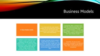 Business Models
4. Razor blades model
To understand the razor blades
model, you can simply look to your
local store. You’ll notice that
replacement razor blades cost more
than razors themselves.
Companies offer a cheaper razor
with the understanding that you’ll
continue to purchase more
expensive accessories — in this case,
razor blades — in the future. For this
reason, this model is referred to as
the "razor blades model."
In addition to the traditional razor
blades model, you'll also see
companies use the reverse razor
blades model — in which they offer
customers a high-margin product
and then promote the sales of
lower-margin products that
accompany that initial product.
A classic example of this model is
Apple iPhones and Macs — you
purchase the high-margin item, the
phone or computer, and then Apple
pushes additional products, tools,
and services that accompany that
item.
Examples: On top of razor
companies, examples of the general
razor blades model include Keruig,
Brita, Xbox, and printer and ink
companies.
 