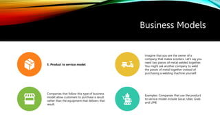Business Models
5. Product to service model
Imagine that you are the owner of a
company that makes scooters. Let’s say you
need two pieces of metal welded together.
You might ask another company to weld
the pieces of metal together instead of
purchasing a welding machine yourself.
Companies that follow this type of business
model allow customers to purchase a result
rather than the equipment that delivers that
result.
Examples: Companies that use the product
to service model include Socar, Uber, Grab
and LIME
 