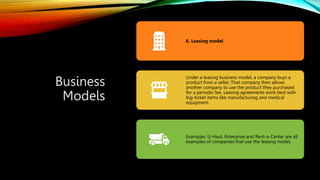 Business
Models
6. Leasing model
Under a leasing business model, a company buys a
product from a seller. That company then allows
another company to use the product they purchased
for a periodic fee. Leasing agreements work best with
big-ticket items like manufacturing and medical
equipment.
Examples: U-Haul, Enterprise and Rent-a-Center are all
examples of companies that use the leasing model.
 