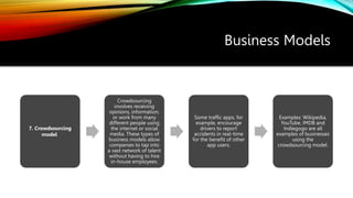 Business Models
7. Crowdsourcing
model
Crowdsourcing
involves receiving
opinions, information,
or work from many
different people using
the internet or social
media. These types of
business models allow
companies to tap into
a vast network of talent
without having to hire
in-house employees.
Some traffic apps, for
example, encourage
drivers to report
accidents in real-time
for the benefit of other
app users.
Examples: Wikipedia,
YouTube, IMDB and
Indiegogo are all
examples of businesses
using the
crowdsourcing model.
 