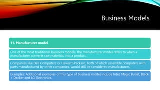 Business Models
11. Manufacturer model
One of the most traditional business models, the manufacturer model refers to when a
manufacturer converts raw materials into a product.
Companies like Dell Computers or Hewlett-Packard, both of which assemble computers with
parts manufactured by other companies, would still be considered manufacturers.
Examples: Additional examples of this type of business model include Intel, Magic Bullet, Black
+ Decker and LG Electronics.
 