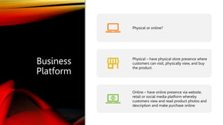 Business
Platform
Physical or online?
Physical – have physical store presence where
customers can visit, physically view, and buy
the product.
Online – have online presence via website,
retail or social media platform whereby
customers view and read product photos and
description and make purchase online.
 