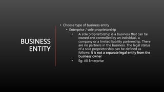 BUSINESS
ENTITY
• Choose type of business entity
• Enterprise / sole proprietorship
• A sole proprietorship is a business that can be
owned and controlled by an individual, a
company or a limited liability partnership. There
are no partners in the business. The legal status
of a sole proprietorship can be defined as
follows: It is not a separate legal entity from the
business owner
• Eg: Ali Enterprise
 