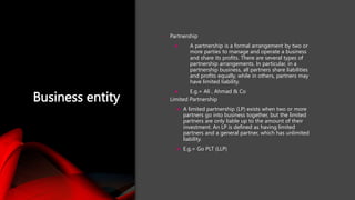 Business entity
• Partnership
 A partnership is a formal arrangement by two or
more parties to manage and operate a business
and share its profits. There are several types of
partnership arrangements. In particular, in a
partnership business, all partners share liabilities
and profits equally, while in others, partners may
have limited liability.
 E.g.= Ali , Ahmad & Co
• Limited Partnership
 A limited partnership (LP) exists when two or more
partners go into business together, but the limited
partners are only liable up to the amount of their
investment. An LP is defined as having limited
partners and a general partner, which has unlimited
liability.
 E.g.= Go PLT (LLP)
 