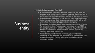 Business
entity
• Private limited company (Sdn Bhd)
• A private limited company (Sendirian Berhad or Sdn Bhd) is a
separate legal entity from its owners, meaning that it can buy or
sell property, enter legal contracts and sue or get sued in courts.
• The owners are liable only to the amount they have contributed
to the company, and their personal assets or wealth will be left
untouched if something happens to the company.
• The private limited company is the most common type of entity
for foreign investors. Foreigners are permitted to own 100% of
the company. However, for some industries, they will need 50%
Malaysian ownership. These industries include agriculture,
banking, education, oil and gas.
• To establish a private limited company, you would need a
minimum of one member and a maximum of 50 members. The
shares of this type of entity is issued to the individuals or
corporate bodies.
 