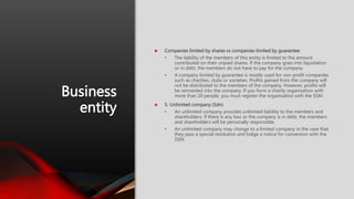 Business
entity
 Companies limited by shares vs companies limited by guarantee
• The liability of the members of this entity is limited to the amount
contributed on their unpaid shares. If the company goes into liquidation
or in debt, the members do not have to pay for the company.
• A company limited by guarantee is mostly used for non-profit companies
such as charities, clubs or societies. Profits gained from the company will
not be distributed to the members of the company. However, profits will
be reinvested into the company. If you form a charity organisation with
more than 20 people, you must register the organisation with the SSM.
 5. Unlimited company (Sdn)
• An unlimited company provides unlimited liability to the members and
shareholders. If there is any loss or the company is in debt, the members
and shareholders will be personally responsible.
• An unlimited company may change to a limited company in the case that
they pass a special resolution and lodge a notice for conversion with the
SSM.
 