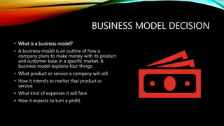 BUSINESS MODEL DECISION
• What is a business model?
• A business model is an outline of how a
company plans to make money with its product
and customer base in a specific market. A
business model explains four things:
• What product or service a company will sell.
• How it intends to market that product or
service.
• What kind of expenses it will face.
• How it expects to turn a profit.
 