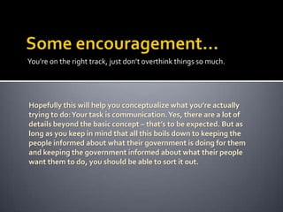 You’re on the right track, just don’t overthink things so much.

Hopefully this will help you conceptualize what you’re actually
trying to do: Your task is communication. Yes, there are a lot of
details beyond the basic concept – that’s to be expected. But as
long as you keep in mind that all this boils down to keeping the
people informed about what their government is doing for them
and keeping the government informed about what their people
want them to do, you should be able to sort it out.

 