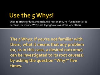 Stick to strategy fundamentals, the reason they’re “fundamental” is
because they work. We’re not trying to reinvent the wheel here.

The 5 Whys: If you’re not familiar with
them, what it means that any problem
(or, as in this case, a desired outcome)
can be investigated to its root cause(s)
by asking the question “Why?” five
times.

 