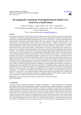 Journal of Education and Practice                                                                           www.iiste.org
ISSN 2222-1735 (Paper) ISSN 2222-288X (Online)
Vol 3, No.8, 2012


      Developing the Community Participation-Based Student Care
                       System for a Small School
                      Somkanay Phisaiphun* Chaiyuth Sirisuthi and             Chalard Chantarasombat
           Faculty of Education , Mahasarakham University . Tambon Talard, Ampur Muang, Mahasarakham
                                               Province 44000, Thailand
                             *
                                 E-mail of the corresponding author: somkane9999@gmail.com
Abstract
This research was aimed to: 1) study current contexts, problems, and needs for student care system for a small school;
2) develop a community participation-based student care system for a small school; and 3) study the benefits students
can gain from a community participation-based student care system for a small school. A total of 52 participants in the
study included a research team of Ban Khum Kham school and a research team of Ban Phraw Nue school. The
research team of Ban Khum Kham school consisted of a school director, 5 teachers, 2 representatives for an
educational institution, 8 representatives for parents, 6 representatives for students, and 2 representatives for villagers,
totally 24 participants and the research team of Ban Phraw Nue school comprised a school director, 9 teachers, 4
representatives for an educational institution, 8 representatives for parents, 6 representatives for students, and 2
representatives for villagers, totally 28 participants. The study was conducted through a participatory action research
procedure. It was found that 1) most parents were farmers and they brought up their children based on the conduct of
moral reasoning. When staying home, most students did the reading and homework as well as the chores as their
routines and responsibilities. Most parents had positive opinion and attitude towards schools. The problems about
running the school project on developing the student care system were a lack of continual co-ordinations between
schools and communities, parents hardly participating in school activities which were organized by teachers only, and
students having no chance to give any ideas. The needs for developing the student care system concerned the
community’s needs in volunteering being a committee and cooperating in solving student’s problems in every aspect;
2) developing the community participation-based student care system for a small school consisted of 7 stages: (1)
home-visiting and data surveying with community coordination, (2) analyzing data with community coordination, (3)
separating students into individuals with community coordination, (4) organizing projects, supporting activities, and
problem-solving with community coordination, (5) running projects with community coordination, (6) summarizing
the project assessment results with community coordination, and (7) student’s home-revisiting with community
coordination; 3) according to the benefits students gained from the community participation-based student care
system for a small school, it was found that student’s learning achievement got increased in terms of learning and
abilities. As for physical and mental health and behaviors, students got improved and for student’ s family, economic
status, and protection, students received more warmth and care from their parents.
Keywords: Community Participation, Student Care System, Small School Development
System Development.


1. Introduction
The Office of Basic Education Commission Ministry of Education as a major organization for educational
management commits itself into preparing basic education for all and making it qualified according to the standards of
basic educational curriculum and educational standards. It also plays an important role and carries its commissions in
managing education for all students, target groups which include normal students, exceptional students, and students
with less opportunity. Currently, there have been 31,424 schools under the Office of Basic Education Commission.
Among them were 14,397 schools which have fewer than 120 students and 5,631 schools were found to be the
smallest, with a fewer than 60 students. In managing education for all without any payment, specific strategies and
suitable techniques have been needed and expansions of the schools have been made in order to serve and cover most
areas which are categorized into city areas, distant areas, and special areas. However, with such expansions there are
still obstacles with particular reference to quality of education and effectiveness in managing those schools when

                                                            89
 