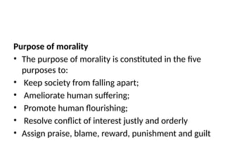 Purpose of morality
• The purpose of morality is constituted in the five
purposes to:
• Keep society from falling apart;
• Ameliorate human suffering;
• Promote human flourishing;
• Resolve conflict of interest justly and orderly
• Assign praise, blame, reward, punishment and guilt
 