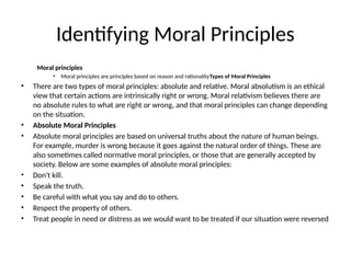 Identifying Moral Principles
Moral principles
• Moral principles are principles based on reason and rationalityTypes of Moral Principles
• There are two types of moral principles: absolute and relative. Moral absolutism is an ethical
view that certain actions are intrinsically right or wrong. Moral relativism believes there are
no absolute rules to what are right or wrong, and that moral principles can change depending
on the situation.
• Absolute Moral Principles
• Absolute moral principles are based on universal truths about the nature of human beings.
For example, murder is wrong because it goes against the natural order of things. These are
also sometimes called normative moral principles, or those that are generally accepted by
society. Below are some examples of absolute moral principles:
• Don't kill.
• Speak the truth.
• Be careful with what you say and do to others.
• Respect the property of others.
• Treat people in need or distress as we would want to be treated if our situation were reversed
 