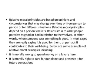 • Relative moral principles are based on opinions and
circumstances that may change over time or from person to
person or for different situations. Relative moral principles
depend on a person's beliefs. Relativism is to what people
perceive as good or bad in relation to themselves. In other
words, when someone says something is good, in most cases
they are really saying it is good for them, or perhaps it
contributes to their well-being. Below are some examples of
relative moral principles including:
• It is morally wrong to spend money on a luxury item.
• It is morally right to care for our planet and preserve it for
future generations
 