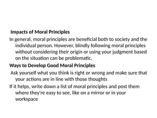 Impacts of Moral Principles
In general, moral principles are beneficial both to society and the
individual person. However, blindly following moral principles
without considering their origin or using your judgment based
on the situation can be problematic.
Ways to Develop Good Moral Principles
Ask yourself what you think is right or wrong and make sure that
your actions are in line with those thoughts
If it helps, write down a list of moral principles and post them
where they're easy to see, like on a mirror or in your
workspace
 