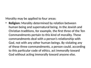 Morality may be applied to four areas:
• Religion: Morality determined by relation between
human being and supernatural being. In the Jewish and
Christian traditions, for example, the first three of the Ten
Commandments pertain to this kind of morality. These
commandments deal with a person’s relationship with
God, not with any other human beings. By violating any
of these three commandments, a person could, according
to this particular code of ethics, act immorally toward
God without acting immorally toward anyone else.
 