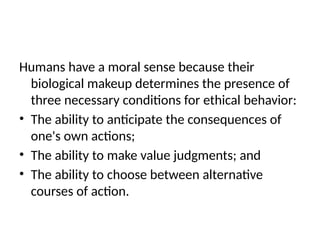Humans have a moral sense because their
biological makeup determines the presence of
three necessary conditions for ethical behavior:
• The ability to anticipate the consequences of
one's own actions;
• The ability to make value judgments; and
• The ability to choose between alternative
courses of action.
 