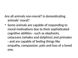 Are all animals non-moral? Is domesticating
animals’ moral?
• Some animals are capable of responding to
moral motivations due to their sophisticated
cognitive abilities - such as elephants,
cetaceans (whales and dolphins) and primates
- and are capable of feeling things like
empathy, compassion, pain and loss of a loved
one.
 