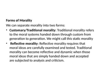Forms of Morality
We can separate morality into two forms:
• Customary/Traditional morality: Traditional morality refers
to the moral systems handed down through custom from
generation to generation. We might call this static morality
• Reflective morality: Reflective morality requires that
moral ideas are carefully examined and tested. Traditional
morality can become reflective and dynamic when those
moral ideas that are simply handed down and accepted
are subjected to analysis and criticism.
 