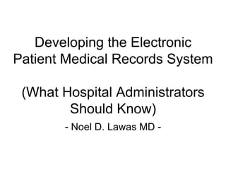 Developing the Electronic
Patient Medical Records System

 (What Hospital Administrators
        Should Know)
       - Noel D. Lawas MD -
 